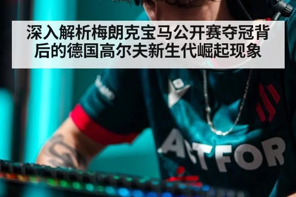 深入解析梅朗克宝马公开赛夺冠背后的德国高尔夫新生代崛起现象 - hth