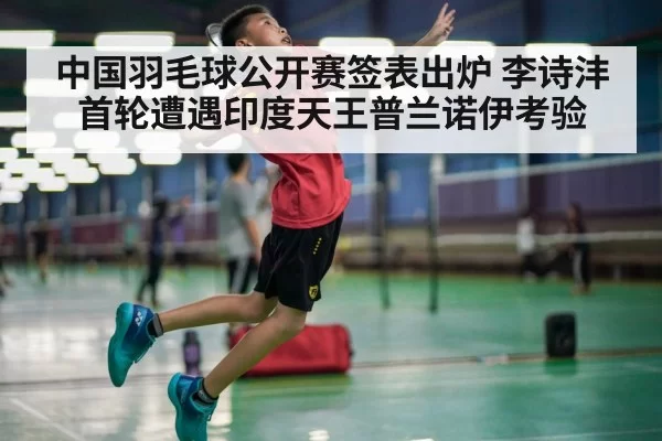 中国羽毛球公开赛签表出炉 李诗沣首轮遭遇印度天王普兰诺伊考验 - hth